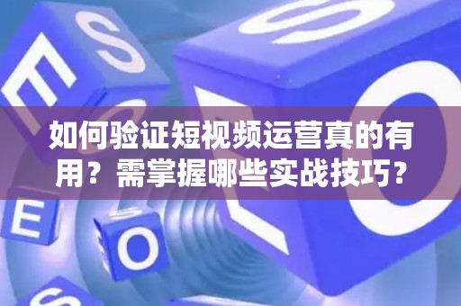 如何验证短视频运营真的有用？需掌握哪些实战技巧？