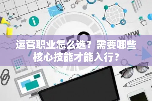 运营职业怎么选？需要哪些核心技能才能入行？