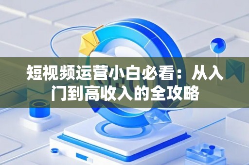短视频运营小白必看：从入门到高收入的全攻略