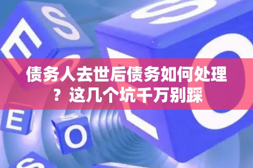 债务人去世后债务如何处理？这几个坑千万别踩
