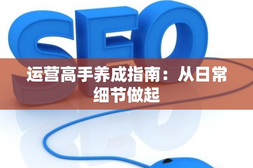 运营高手养成指南：从日常细节做起